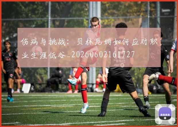 伤病与挑战:贝林厄姆如何应对职业生涯低谷_20260602161727