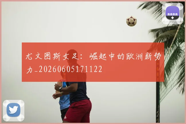 尤文图斯女足：崛起中的欧洲新势力_20260605171122