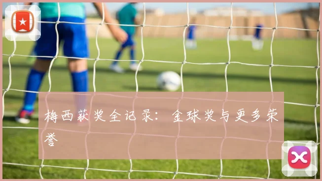 梅西获奖全记录:金球奖与更多荣誉