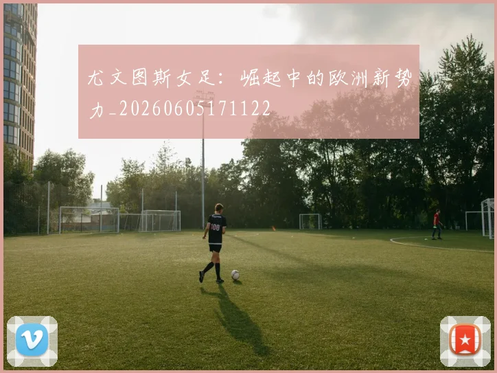 尤文图斯女足:崛起中的欧洲新势力_20260605171122