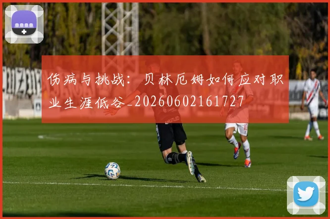 伤病与挑战：贝林厄姆如何应对职业生涯低谷_20260602161727